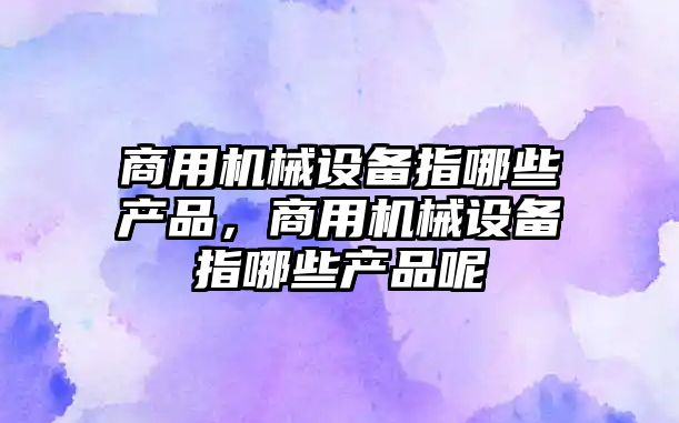 商用機械設備指哪些產(chǎn)品，商用機械設備指哪些產(chǎn)品呢