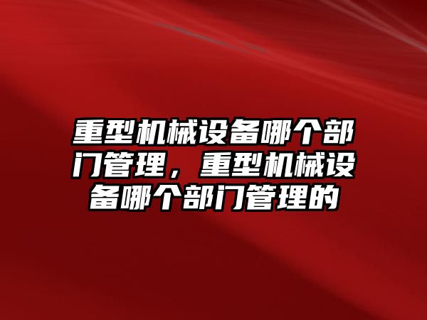 重型機械設備哪個(gè)部門(mén)管理，重型機械設備哪個(gè)部門(mén)管理的