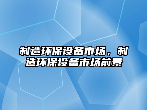 制造環(huán)保設備市場(chǎng)，制造環(huán)保設備市場(chǎng)前景