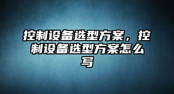 控制設備選型方案，控制設備選型方案怎么寫(xiě)