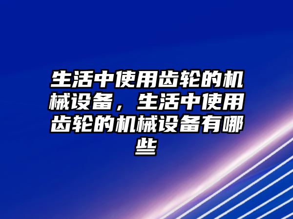 生活中使用齒輪的機械設備，生活中使用齒輪的機械設備有哪些