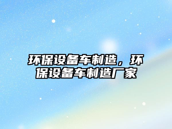 環(huán)保設備車(chē)制造，環(huán)保設備車(chē)制造廠(chǎng)家