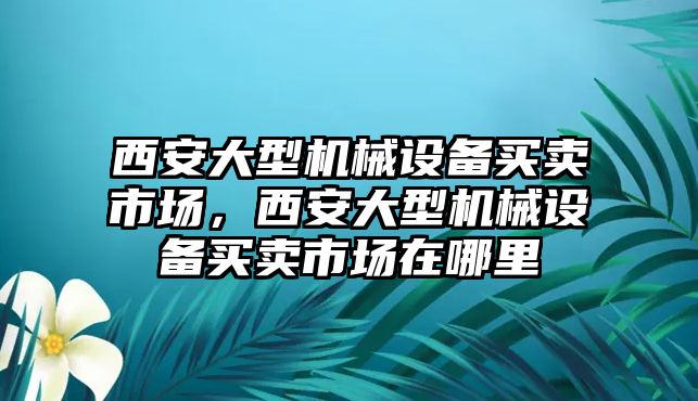 西安大型機械設備買(mǎi)賣(mài)市場(chǎng)，西安大型機械設備買(mǎi)賣(mài)市場(chǎng)在哪里
