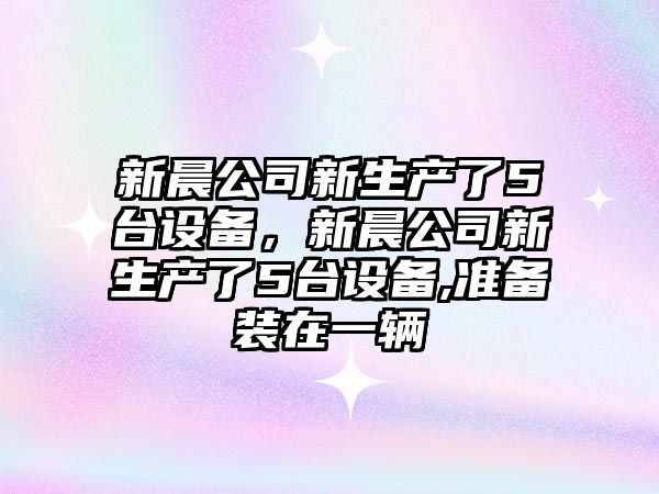新晨公司新生產(chǎn)了5臺設備，新晨公司新生產(chǎn)了5臺設備,準備裝在一輛