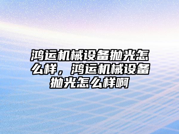 鴻運機械設備拋光怎么樣，鴻運機械設備拋光怎么樣啊