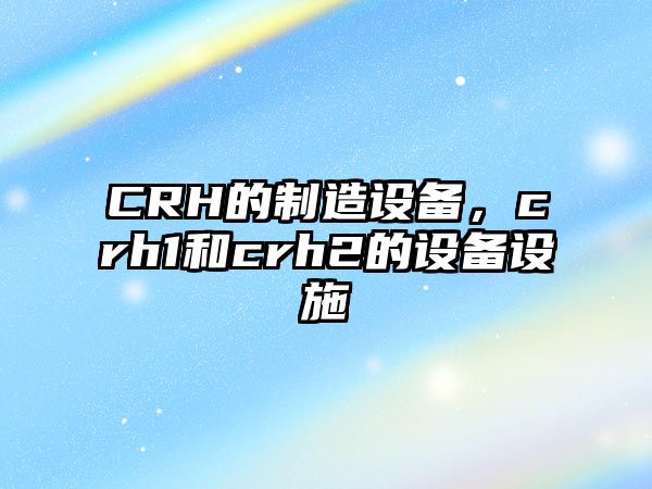 CRH的制造設備，crh1和crh2的設備設施
