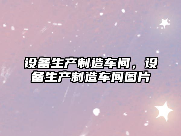 設備生產(chǎn)制造車(chē)間，設備生產(chǎn)制造車(chē)間圖片