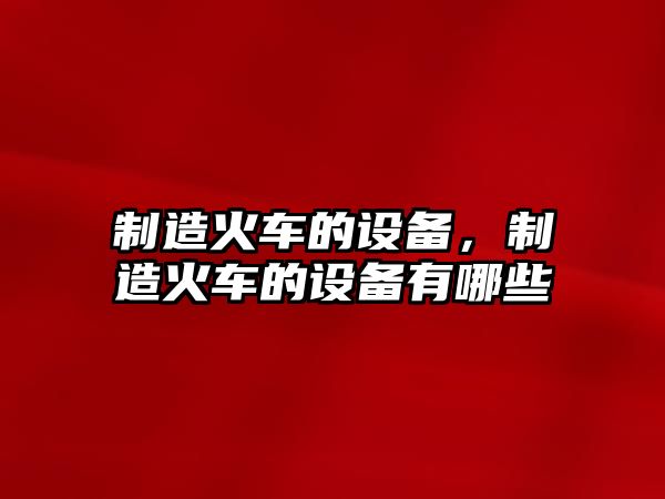 制造火車(chē)的設備，制造火車(chē)的設備有哪些