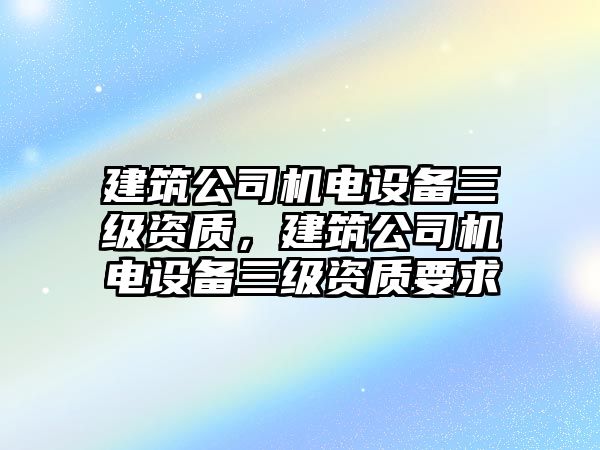 建筑公司機電設備三級資質(zhì)，建筑公司機電設備三級資質(zhì)要求