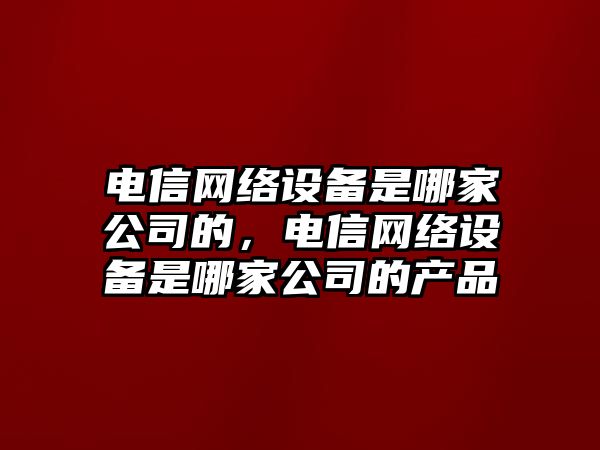 電信網(wǎng)絡(luò )設備是哪家公司的，電信網(wǎng)絡(luò )設備是哪家公司的產(chǎn)品