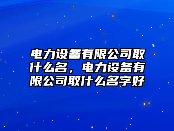 電力設備有限公司取什么名，電力設備有限公司取什么名字好
