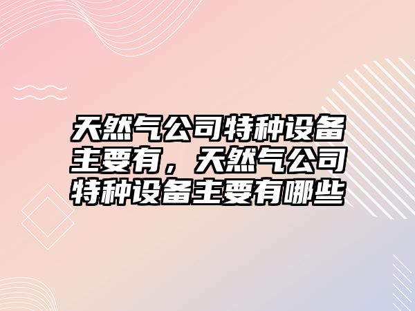 天然氣公司特種設備主要有，天然氣公司特種設備主要有哪些