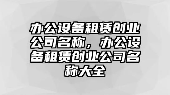 辦公設備租賃創(chuàng  )業(yè)公司名稱(chēng)，辦公設備租賃創(chuàng  )業(yè)公司名稱(chēng)大全