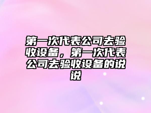 第一次代表公司去驗收設備，第一次代表公司去驗收設備的說(shuō)說(shuō)