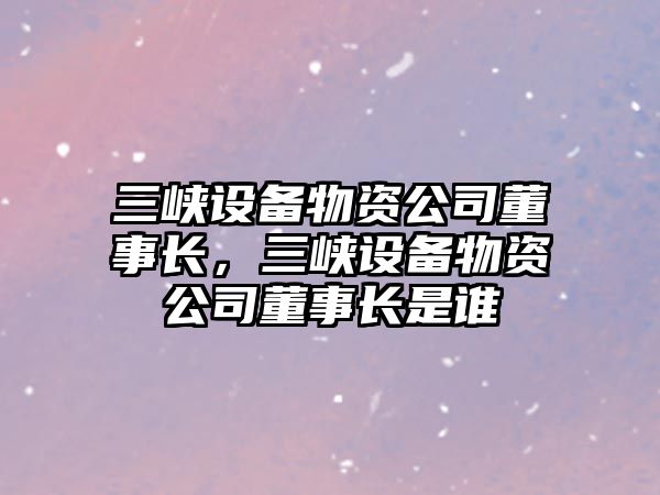 三峽設備物資公司董事長(cháng)，三峽設備物資公司董事長(cháng)是誰(shuí)