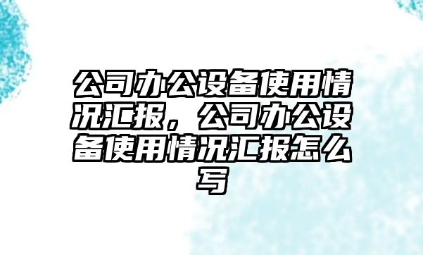 公司辦公設備使用情況匯報，公司辦公設備使用情況匯報怎么寫(xiě)