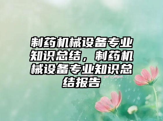 制藥機械設備專(zhuān)業(yè)知識總結，制藥機械設備專(zhuān)業(yè)知識總結報告