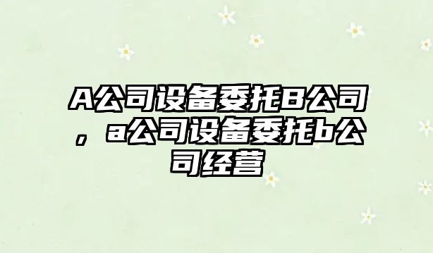 A公司設備委托B公司，a公司設備委托b公司經(jīng)營(yíng)