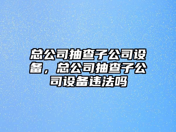 總公司抽查子公司設備，總公司抽查子公司設備違法嗎
