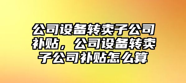 公司設備轉賣(mài)子公司補貼，公司設備轉賣(mài)子公司補貼怎么算