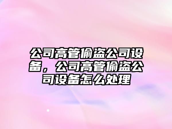 公司高管偷盜公司設備，公司高管偷盜公司設備怎么處理