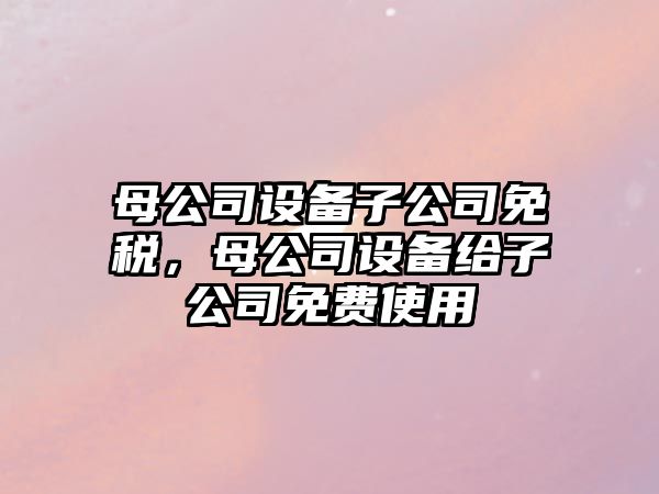 母公司設備子公司免稅，母公司設備給子公司免費使用