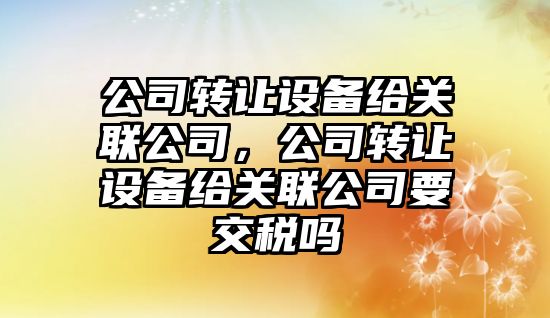 公司轉讓設備給關(guān)聯(lián)公司，公司轉讓設備給關(guān)聯(lián)公司要交稅嗎