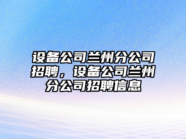 設備公司蘭州分公司招聘，設備公司蘭州分公司招聘信息
