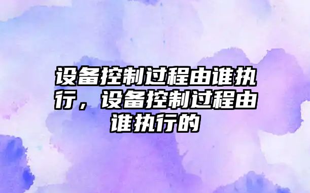 設備控制過(guò)程由誰(shuí)執行，設備控制過(guò)程由誰(shuí)執行的