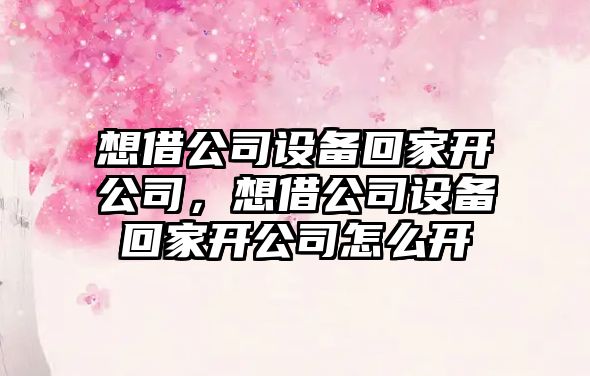 想借公司設備回家開(kāi)公司，想借公司設備回家開(kāi)公司怎么開(kāi)