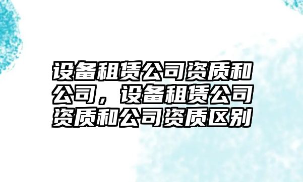 設備租賃公司資質(zhì)和公司，設備租賃公司資質(zhì)和公司資質(zhì)區別