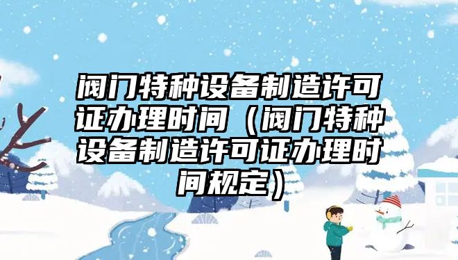 閥門(mén)特種設備制造許可證辦理時(shí)間（閥門(mén)特種設備制造許可證辦理時(shí)間規定）