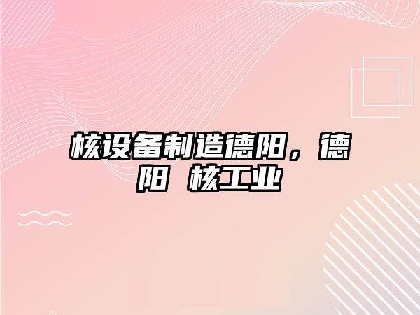 核設備制造德陽(yáng)，德陽(yáng) 核工業(yè)