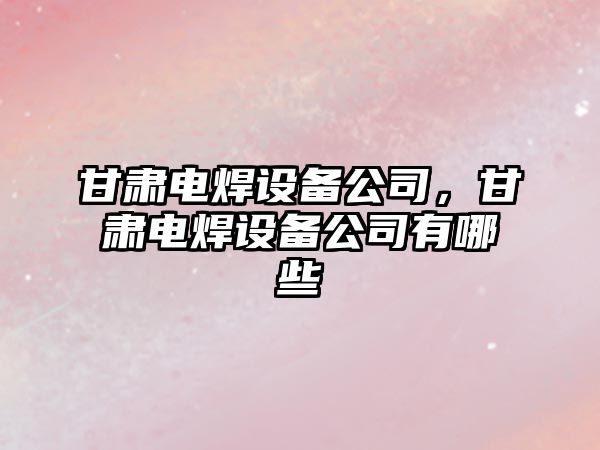 甘肅電焊設備公司，甘肅電焊設備公司有哪些