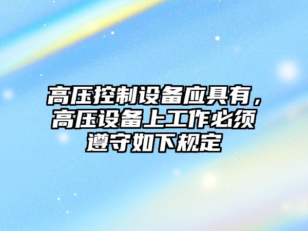 高壓控制設備應具有，高壓設備上工作必須遵守如下規定