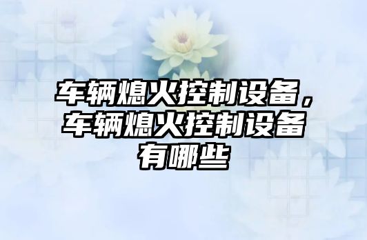 車(chē)輛熄火控制設備，車(chē)輛熄火控制設備有哪些
