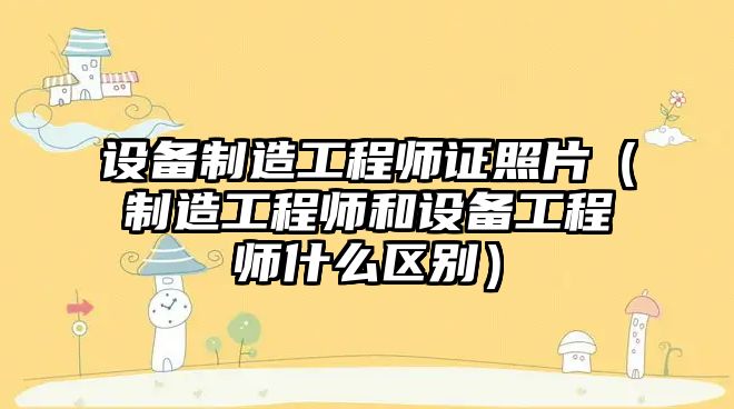 設備制造工程師證照片（制造工程師和設備工程師什么區別）