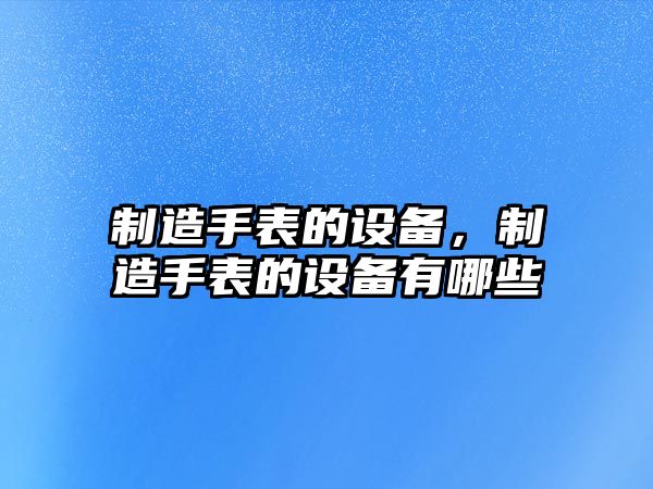 制造手表的設備，制造手表的設備有哪些