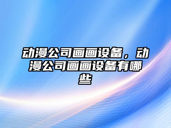 動(dòng)漫公司畫(huà)畫(huà)設備，動(dòng)漫公司畫(huà)畫(huà)設備有哪些