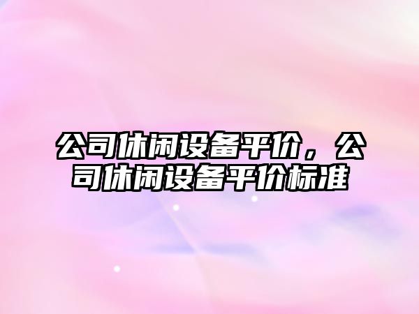 公司休閑設備平價(jià)，公司休閑設備平價(jià)標準